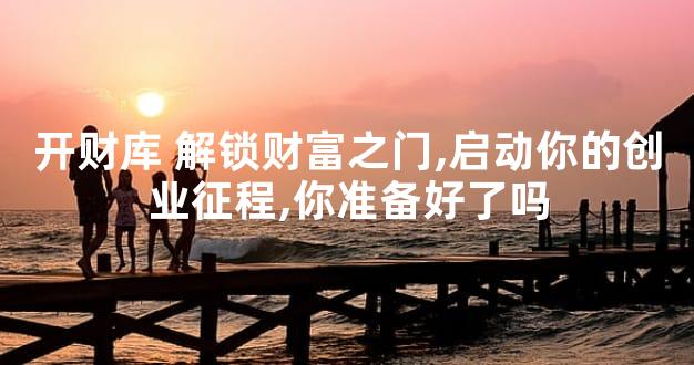 开财库 解锁财富之门,启动你的创业征程,你准备好了吗